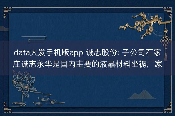 dafa大发手机版app 诚志股份: 子公司石家庄诚志永华是国内主要的液晶材料坐褥厂家