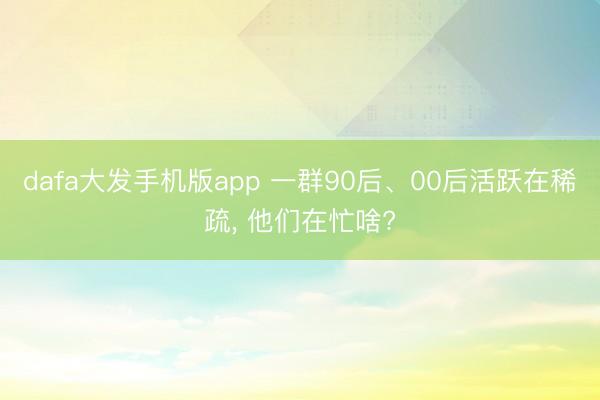 dafa大发手机版app 一群90后、00后活跃在稀疏， 他们在忙啥?